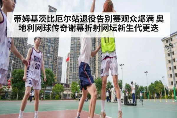 蒂姆基茨比厄尔站退役告别赛观众爆满 奥地利网球传奇谢幕折射网坛新生代更迭