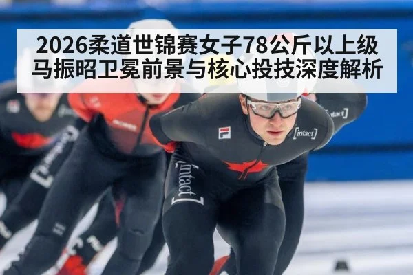 2026柔道世锦赛女子78公斤以上级马振昭卫冕前景与核心投技深度解析